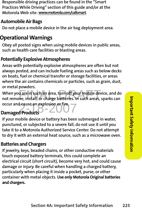 FINAL DRAFT2-18-2007Section 4A: Important Safety Information 225Important Safety InformationResponsible driving practices can be found in the “Smart Practices While Driving” section of this guide and/or at the Motorola Web site: www.motorola.com/callsmart.Automobile Air BagsDo not place a mobile device in the air bag deployment area.Operational WarningsObey all posted signs when using mobile devices in public areas, such as health care facilities or blasting areas.Potentially Explosive AtmospheresAreas with potentially explosive atmospheres are often but not always posted, and can include fueling areas such as below decks on boats, fuel or chemical transfer or storage facilities, or areas where the air contains chemicals or particles, such as grain, dust, or metal powders.When you are in such an area, turn off your mobile device, and do not remove, install, or charge batteries. In such areas, sparks can occur and cause an explosion or fire.Damaged ProductsIf your mobile device or battery has been submerged in water, punctured, or subjected to a severe fall, do not use it until you take it to a Motorola Authorized Service Center. Do not attempt to dry it with an external heat source, such as a microwave oven.Batteries and ChargersIf jewelry, keys, beaded chains, or other conductive materials touch exposed battery terminals, this could complete an electrical circuit (short circuit), become very hot, and could cause damage or injury. Be careful when handling a charged battery, particularly when placing it inside a pocket, purse, or other container with metal objects. Use only Motorola Original batteries and chargers.