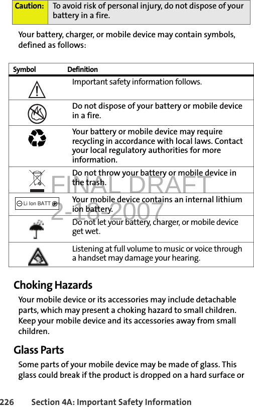 FINAL DRAFT2-18-2007226 Section 4A: Important Safety InformationYour battery, charger, or mobile device may contain symbols, defined as follows:Choking HazardsYour mobile device or its accessories may include detachable parts, which may present a choking hazard to small children. Keep your mobile device and its accessories away from small children.Glass PartsSome parts of your mobile device may be made of glass. This glass could break if the product is dropped on a hard surface or Caution: To avoid risk of personal injury, do not dispose of your battery in a fire.Symbol DefinitionImportant safety information follows.Do not dispose of your battery or mobile device in a fire.Your battery or mobile device may require recycling in accordance with local laws. Contact your local regulatory authorities for more information.Do not throw your battery or mobile device in the trash.Your mobile device contains an internal lithium ion battery.Do not let your battery, charger, or mobile device get wet.Listening at full volume to music or voice through a handset may damage your hearing. 032374o032376o032375o032378oLi Ion BATT