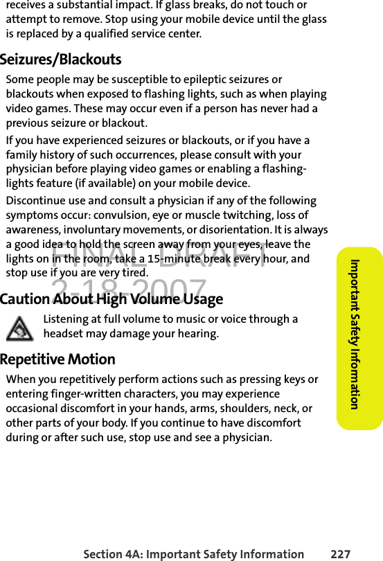 FINAL DRAFT2-18-2007Section 4A: Important Safety Information 227Important Safety Informationreceives a substantial impact. If glass breaks, do not touch or attempt to remove. Stop using your mobile device until the glass is replaced by a qualified service center.Seizures/BlackoutsSome people may be susceptible to epileptic seizures or blackouts when exposed to flashing lights, such as when playing video games. These may occur even if a person has never had a previous seizure or blackout.If you have experienced seizures or blackouts, or if you have a family history of such occurrences, please consult with your physician before playing video games or enabling a flashing-lights feature (if available) on your mobile device.Discontinue use and consult a physician if any of the following symptoms occur: convulsion, eye or muscle twitching, loss of awareness, involuntary movements, or disorientation. It is always a good idea to hold the screen away from your eyes, leave the lights on in the room, take a 15-minute break every hour, and stop use if you are very tired.Caution About High Volume UsageListening at full volume to music or voice through a headset may damage your hearing.Repetitive MotionWhen you repetitively perform actions such as pressing keys or entering finger-written characters, you may experience occasional discomfort in your hands, arms, shoulders, neck, or other parts of your body. If you continue to have discomfort during or after such use, stop use and see a physician. 