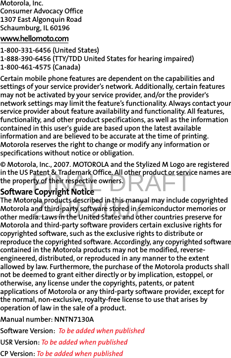 FINAL DRAFT2-18-2007Motorola, Inc.Consumer Advocacy Office 1307 East Algonquin Road Schaumburg, IL 60196 www.hellomoto.com1-800-331-6456 (United States) 1-888-390-6456 (TTY/TDD United States for hearing impaired) 1-800-461-4575 (Canada) Certain mobile phone features are dependent on the capabilities and settings of your service provider’s network. Additionally, certain features may not be activated by your service provider, and/or the provider&apos;s network settings may limit the feature’s functionality. Always contact your service provider about feature availability and functionality. All features, functionality, and other product specifications, as well as the information contained in this user&apos;s guide are based upon the latest available information and are believed to be accurate at the time of printing. Motorola reserves the right to change or modify any information or specifications without notice or obligation. © Motorola, Inc., 2007. MOTOROLA and the Stylized M Logo are registered in the US Patent &amp; Trademark Office. All other product or service names are the property of their respective owners. Software Copyright Notice The Motorola products described in this manual may include copyrighted Motorola and third-party software stored in semiconductor memories or other media. Laws in the United States and other countries preserve for Motorola and third-party software providers certain exclusive rights for copyrighted software, such as the exclusive rights to distribute or reproduce the copyrighted software. Accordingly, any copyrighted software contained in the Motorola products may not be modified, reverse-engineered, distributed, or reproduced in any manner to the extent allowed by law. Furthermore, the purchase of the Motorola products shall not be deemed to grant either directly or by implication, estoppel, or otherwise, any license under the copyrights, patents, or patent applications of Motorola or any third-party software provider, except for the normal, non-exclusive, royalty-free license to use that arises by operation of law in the sale of a product. Manual number: NNTN7130ASoftware Version:  To be added when publishedUSR Version: To be added when publishedCP Version: To be added when published