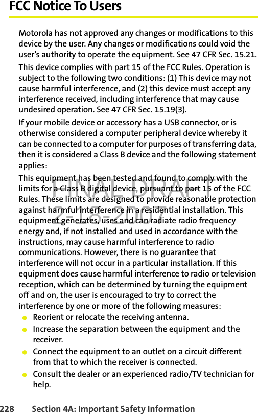 FINAL DRAFT2-18-2007228 Section 4A: Important Safety InformationFCC Notice To UsersMotorola has not approved any changes or modifications to this device by the user. Any changes or modifications could void the user’s authority to operate the equipment. See 47 CFR Sec. 15.21.This device complies with part 15 of the FCC Rules. Operation is subject to the following two conditions: (1) This device may not cause harmful interference, and (2) this device must accept any interference received, including interference that may cause undesired operation. See 47 CFR Sec. 15.19(3).If your mobile device or accessory has a USB connector, or is otherwise considered a computer peripheral device whereby it can be connected to a computer for purposes of transferring data, then it is considered a Class B device and the following statement applies:This equipment has been tested and found to comply with the limits for a Class B digital device, pursuant to part 15 of the FCC Rules. These limits are designed to provide reasonable protection against harmful interference in a residential installation. This equipment generates, uses and can radiate radio frequency energy and, if not installed and used in accordance with the instructions, may cause harmful interference to radio communications. However, there is no guarantee that interference will not occur in a particular installation. If this equipment does cause harmful interference to radio or television reception, which can be determined by turning the equipment off and on, the user is encouraged to try to correct the interference by one or more of the following measures:䢇Reorient or relocate the receiving antenna.䢇Increase the separation between the equipment and the receiver.䢇Connect the equipment to an outlet on a circuit different from that to which the receiver is connected.䢇Consult the dealer or an experienced radio/TV technician for help.