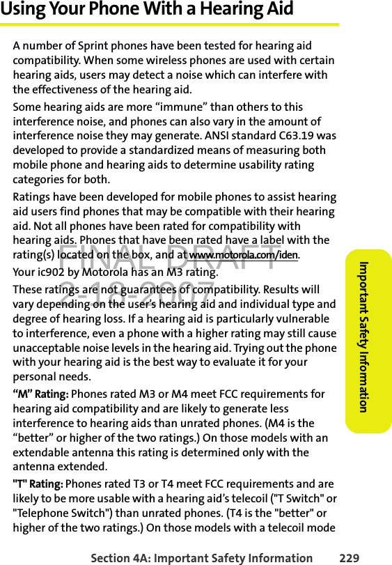 FINAL DRAFT2-18-2007Section 4A: Important Safety Information 229Important Safety InformationUsing Your Phone With a Hearing AidA number of Sprint phones have been tested for hearing aid compatibility. When some wireless phones are used with certain hearing aids, users may detect a noise which can interfere with the effectiveness of the hearing aid.Some hearing aids are more “immune” than others to this interference noise, and phones can also vary in the amount of interference noise they may generate. ANSI standard C63.19 was developed to provide a standardized means of measuring both mobile phone and hearing aids to determine usability rating categories for both.Ratings have been developed for mobile phones to assist hearing aid users find phones that may be compatible with their hearing aid. Not all phones have been rated for compatibility with hearing aids. Phones that have been rated have a label with the rating(s) located on the box, and at www.motorola.com/iden.Your ic902 by Motorola has an M3 rating.These ratings are not guarantees of compatibility. Results will vary depending on the user’s hearing aid and individual type and degree of hearing loss. If a hearing aid is particularly vulnerable to interference, even a phone with a higher rating may still cause unacceptable noise levels in the hearing aid. Trying out the phone with your hearing aid is the best way to evaluate it for your personal needs.“M” Rating: Phones rated M3 or M4 meet FCC requirements for hearing aid compatibility and are likely to generate less interference to hearing aids than unrated phones. (M4 is the “better” or higher of the two ratings.) On those models with an extendable antenna this rating is determined only with the antenna extended.&quot;T&quot; Rating: Phones rated T3 or T4 meet FCC requirements and are likely to be more usable with a hearing aid’s telecoil (&quot;T Switch&quot; or &quot;Telephone Switch&quot;) than unrated phones. (T4 is the &quot;better&quot; or higher of the two ratings.) On those models with a telecoil mode 