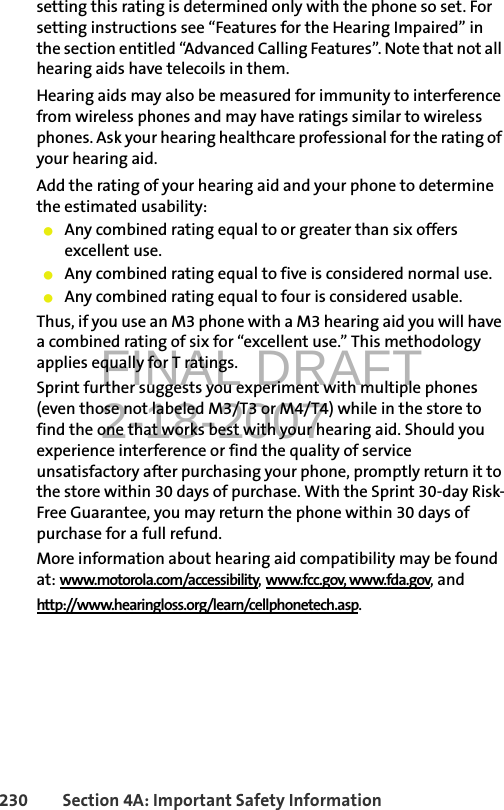 FINAL DRAFT2-18-2007230 Section 4A: Important Safety Informationsetting this rating is determined only with the phone so set. For setting instructions see “Features for the Hearing Impaired” in the section entitled “Advanced Calling Features”. Note that not all hearing aids have telecoils in them.Hearing aids may also be measured for immunity to interference from wireless phones and may have ratings similar to wireless phones. Ask your hearing healthcare professional for the rating of your hearing aid. Add the rating of your hearing aid and your phone to determine the estimated usability: 䢇Any combined rating equal to or greater than six offers excellent use.䢇Any combined rating equal to five is considered normal use.䢇Any combined rating equal to four is considered usable.Thus, if you use an M3 phone with a M3 hearing aid you will have a combined rating of six for “excellent use.” This methodology applies equally for T ratings.Sprint further suggests you experiment with multiple phones (even those not labeled M3/T3 or M4/T4) while in the store to find the one that works best with your hearing aid. Should you experience interference or find the quality of service unsatisfactory after purchasing your phone, promptly return it to the store within 30 days of purchase. With the Sprint 30-day Risk-Free Guarantee, you may return the phone within 30 days of purchase for a full refund.More information about hearing aid compatibility may be found at: www.motorola.com/accessibility, www.fcc.gov, www.fda.gov, andhttp://www.hearingloss.org/learn/cellphonetech.asp.