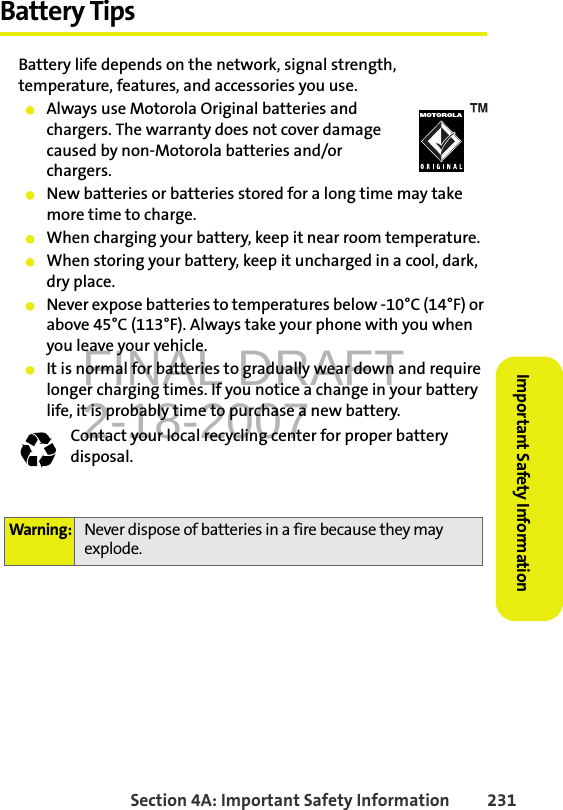 FINAL DRAFT2-18-2007Section 4A: Important Safety Information 231Important Safety InformationBattery TipsBattery life depends on the network, signal strength, temperature, features, and accessories you use.䢇Always use Motorola Original batteries and chargers. The warranty does not cover damage caused by non-Motorola batteries and/or chargers.䢇New batteries or batteries stored for a long time may take more time to charge.䢇When charging your battery, keep it near room temperature.䢇When storing your battery, keep it uncharged in a cool, dark, dry place.䢇Never expose batteries to temperatures below -10°C (14°F) or above 45°C (113°F). Always take your phone with you when you leave your vehicle.䢇It is normal for batteries to gradually wear down and require longer charging times. If you notice a change in your battery life, it is probably time to purchase a new battery.Contact your local recycling center for proper battery disposal. Warning: Never dispose of batteries in a fire because they may explode.032375o