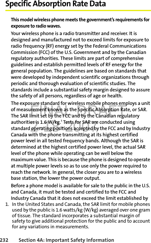 FINAL DRAFT2-18-2007232 Section 4A: Important Safety InformationSpecific Absorption Rate DataThis model wireless phone meets the government’s requirements for exposure to radio waves.Your wireless phone is a radio transmitter and receiver. It is designed and manufactured not to exceed limits for exposure to radio frequency (RF) energy set by the Federal Communications Commission (FCC) of the U.S. Government and by the Canadian regulatory authorities. These limits are part of comprehensive guidelines and establish permitted levels of RF energy for the general population. The guidelines are based on standards that were developed by independent scientific organizations through periodic and thorough evaluation of scientific studies. The standards include a substantial safety margin designed to assure the safety of all persons, regardless of age or health.The exposure standard for wireless mobile phones employs a unit of measurement known as the Specific Absorption Rate, or SAR. The SAR limit set by the FCC and by the Canadian regulatory authorities is 1.6 W/kg.1 Tests for SAR are conducted using standard operating positions accepted by the FCC and by Industry Canada with the phone transmitting at its highest certified power level in all tested frequency bands. Although the SAR is determined at the highest certified power level, the actual SAR level of the phone while operating can be well below the maximum value. This is because the phone is designed to operate at multiple power levels so as to use only the power required to reach the network. In general, the closer you are to a wireless base station, the lower the power output.Before a phone model is available for sale to the public in the U.S. and Canada, it must be tested and certified to the FCC and Industry Canada that it does not exceed the limit established by 1. In the United States and Canada, the SAR limit for mobile phones used by the public is 1.6 watts/kg (W/kg) averaged over one gram of tissue. The standard incorporates a substantial margin of safety to give additional protection for the public and to account for any variations in measurements.