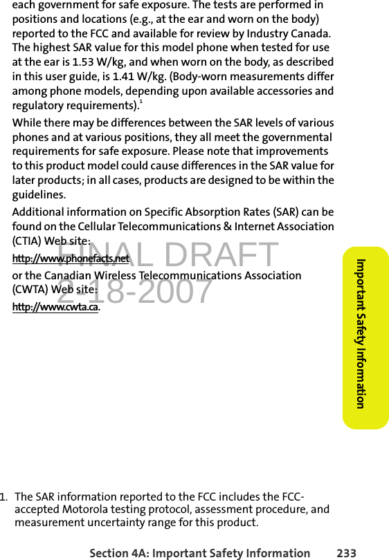 FINAL DRAFT2-18-2007Section 4A: Important Safety Information 233Important Safety Informationeach government for safe exposure. The tests are performed in positions and locations (e.g., at the ear and worn on the body) reported to the FCC and available for review by Industry Canada. The highest SAR value for this model phone when tested for use at the ear is 1.53 W/kg, and when worn on the body, as described in this user guide, is 1.41 W/kg. (Body-worn measurements differ among phone models, depending upon available accessories and regulatory requirements).1While there may be differences between the SAR levels of various phones and at various positions, they all meet the governmental requirements for safe exposure. Please note that improvements to this product model could cause differences in the SAR value for later products; in all cases, products are designed to be within the guidelines.Additional information on Specific Absorption Rates (SAR) can be found on the Cellular Telecommunications &amp; Internet Association (CTIA) Web site:http://www.phonefacts.netor the Canadian Wireless Telecommunications Association (CWTA) Web site:http://www.cwta.ca.1. The SAR information reported to the FCC includes the FCC-accepted Motorola testing protocol, assessment procedure, and measurement uncertainty range for this product.