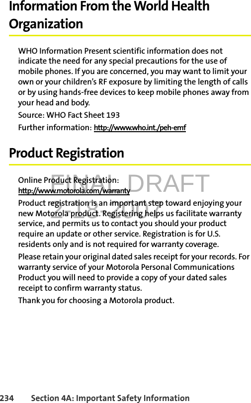 FINAL DRAFT2-18-2007234 Section 4A: Important Safety InformationInformation From the World Health OrganizationWHO Information Present scientific information does not indicate the need for any special precautions for the use of mobile phones. If you are concerned, you may want to limit your own or your children’s RF exposure by limiting the length of calls or by using hands-free devices to keep mobile phones away from your head and body.Source: WHO Fact Sheet 193Further information: http://www.who.int./peh-emf Product RegistrationOnline Product Registration:http://www.motorola.com/warrantyProduct registration is an important step toward enjoying your new Motorola product. Registering helps us facilitate warranty service, and permits us to contact you should your product require an update or other service. Registration is for U.S. residents only and is not required for warranty coverage.Please retain your original dated sales receipt for your records. For warranty service of your Motorola Personal Communications Product you will need to provide a copy of your dated sales receipt to confirm warranty status.Thank you for choosing a Motorola product.