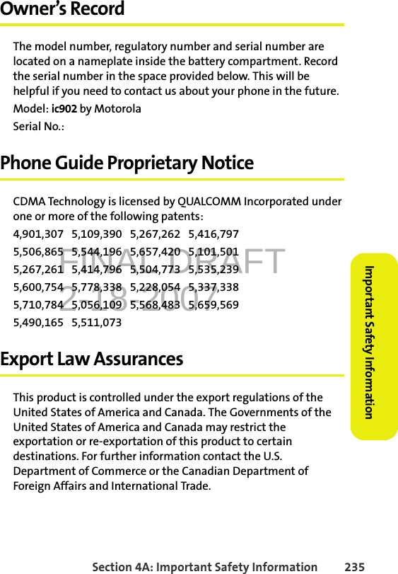 FINAL DRAFT2-18-2007Section 4A: Important Safety Information 235Important Safety InformationOwner’s RecordThe model number, regulatory number and serial number are located on a nameplate inside the battery compartment. Record the serial number in the space provided below. This will be helpful if you need to contact us about your phone in the future.Model: ic902 by MotorolaSerial No.: Phone Guide Proprietary NoticeCDMA Technology is licensed by QUALCOMM Incorporated under one or more of the following patents:4,901,307   5,109,390   5,267,262   5,416,797   5,506,865   5,544,196   5,657,420   5,101,501   5,267,261   5,414,796   5,504,773   5,535,239   5,600,754   5,778,338   5,228,054   5,337,338   5,710,784   5,056,109   5,568,483   5,659,569   5,490,165   5,511,073 Export Law AssurancesThis product is controlled under the export regulations of the United States of America and Canada. The Governments of the United States of America and Canada may restrict the exportation or re-exportation of this product to certain destinations. For further information contact the U.S. Department of Commerce or the Canadian Department of Foreign Affairs and International Trade.