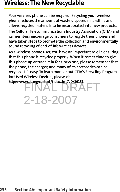 FINAL DRAFT2-18-2007236 Section 4A: Important Safety InformationWireless: The New RecyclableYour wireless phone can be recycled. Recycling your wireless phone reduces the amount of waste disposed in landfills and allows recycled materials to be incorporated into new products.The Cellular Telecommunications Industry Association (CTIA) and its members encourage consumers to recycle their phones and have taken steps to promote the collection and environmentally sound recycling of end-of-life wireless devices.As a wireless phone user, you have an important role in ensuring that this phone is recycled properly. When it comes time to give this phone up or trade it in for a new one, please remember that the phone, the charger, and many of its accessories can be recycled. It&apos;s easy. To learn more about CTIA&apos;s Recycling Program for Used Wireless Devices, please visit http://www.ctia.org/content/index.cfm/AID/10131.