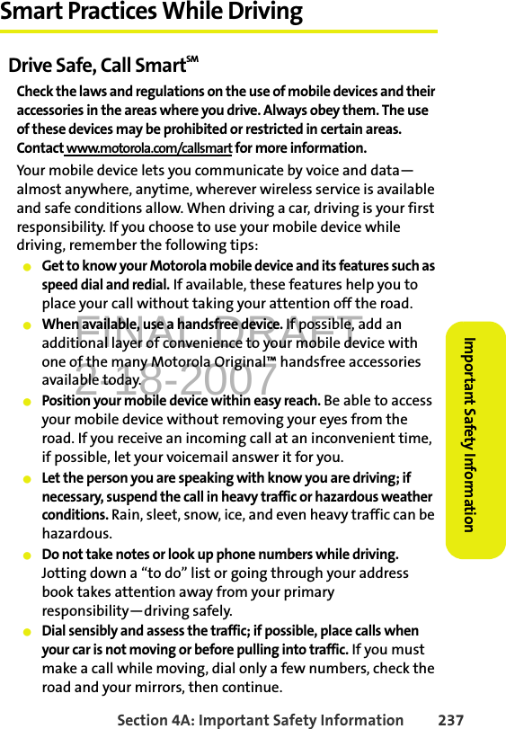 FINAL DRAFT2-18-2007Section 4A: Important Safety Information 237Important Safety InformationSmart Practices While DrivingDrive Safe, Call SmartSM Check the laws and regulations on the use of mobile devices and their accessories in the areas where you drive. Always obey them. The use of these devices may be prohibited or restricted in certain areas. Contact www.motorola.com/callsmart for more information.Your mobile device lets you communicate by voice and data—almost anywhere, anytime, wherever wireless service is available and safe conditions allow. When driving a car, driving is your first responsibility. If you choose to use your mobile device while driving, remember the following tips:䢇Get to know your Motorola mobile device and its features such as speed dial and redial. If available, these features help you to place your call without taking your attention off the road.䢇When available, use a handsfree device. If possible, add an additional layer of convenience to your mobile device with one of the many Motorola Original™ handsfree accessories available today.䢇Position your mobile device within easy reach. Be able to access your mobile device without removing your eyes from the road. If you receive an incoming call at an inconvenient time, if possible, let your voicemail answer it for you.䢇Let the person you are speaking with know you are driving; if necessary, suspend the call in heavy traffic or hazardous weather conditions. Rain, sleet, snow, ice, and even heavy traffic can be hazardous.䢇Do not take notes or look up phone numbers while driving. Jotting down a “to do” list or going through your address book takes attention away from your primary responsibility—driving safely.䢇Dial sensibly and assess the traffic; if possible, place calls when your car is not moving or before pulling into traffic. If you must make a call while moving, dial only a few numbers, check the road and your mirrors, then continue.