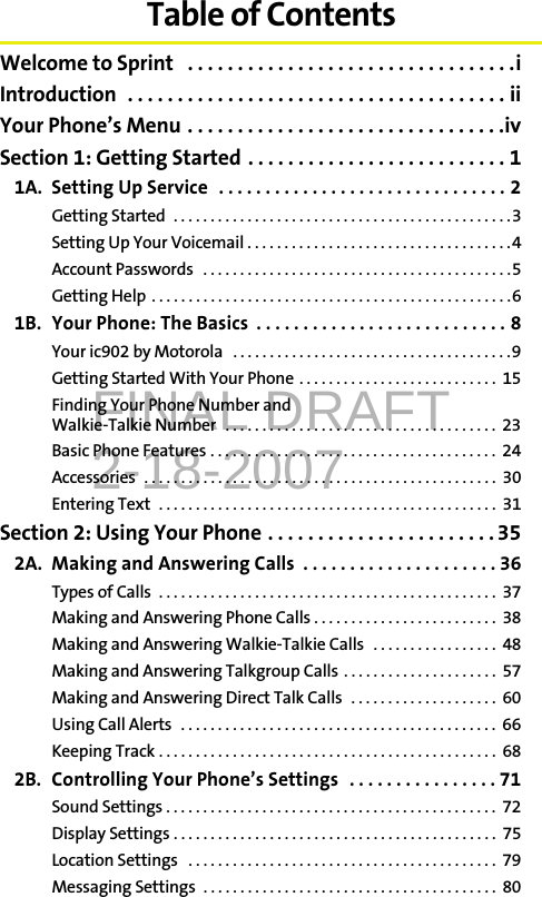 FINAL DRAFT2-18-2007Table of ContentsWelcome to Sprint   . . . . . . . . . . . . . . . . . . . . . . . . . . . . . . . . .iIntroduction  . . . . . . . . . . . . . . . . . . . . . . . . . . . . . . . . . . . . . . iiYour Phone’s Menu . . . . . . . . . . . . . . . . . . . . . . . . . . . . . . . .ivSection 1: Getting Started . . . . . . . . . . . . . . . . . . . . . . . . . . 11A. Setting Up Service  . . . . . . . . . . . . . . . . . . . . . . . . . . . . . . . 2Getting Started  . . . . . . . . . . . . . . . . . . . . . . . . . . . . . . . . . . . . . . . . . . . . . .3Setting Up Your Voicemail . . . . . . . . . . . . . . . . . . . . . . . . . . . . . . . . . . . .4Account Passwords   . . . . . . . . . . . . . . . . . . . . . . . . . . . . . . . . . . . . . . . . . .5Getting Help  . . . . . . . . . . . . . . . . . . . . . . . . . . . . . . . . . . . . . . . . . . . . . . . . .61B. Your Phone: The Basics  . . . . . . . . . . . . . . . . . . . . . . . . . . . 8Your ic902 by Motorola   . . . . . . . . . . . . . . . . . . . . . . . . . . . . . . . . . . . . . .9Getting Started With Your Phone . . . . . . . . . . . . . . . . . . . . . . . . . . .  15Finding Your Phone Number and Walkie-Talkie Number  . . . . . . . . . . . . . . . . . . . . . . . . . . . . . . . . . . . . .  23Basic Phone Features . . . . . . . . . . . . . . . . . . . . . . . . . . . . . . . . . . . . . . .  24Accessories  . . . . . . . . . . . . . . . . . . . . . . . . . . . . . . . . . . . . . . . . . . . . . . . .  30Entering Text  . . . . . . . . . . . . . . . . . . . . . . . . . . . . . . . . . . . . . . . . . . . . . .  31Section 2: Using Your Phone . . . . . . . . . . . . . . . . . . . . . . . 352A. Making and Answering Calls  . . . . . . . . . . . . . . . . . . . . . 36Types of Calls  . . . . . . . . . . . . . . . . . . . . . . . . . . . . . . . . . . . . . . . . . . . . . .  37Making and Answering Phone Calls . . . . . . . . . . . . . . . . . . . . . . . . .  38Making and Answering Walkie-Talkie Calls   . . . . . . . . . . . . . . . . .  48Making and Answering Talkgroup Calls . . . . . . . . . . . . . . . . . . . . .  57Making and Answering Direct Talk Calls   . . . . . . . . . . . . . . . . . . . .  60Using Call Alerts  . . . . . . . . . . . . . . . . . . . . . . . . . . . . . . . . . . . . . . . . . . .  66Keeping Track . . . . . . . . . . . . . . . . . . . . . . . . . . . . . . . . . . . . . . . . . . . . . .  682B. Controlling Your Phone’s Settings  . . . . . . . . . . . . . . . . 71Sound Settings . . . . . . . . . . . . . . . . . . . . . . . . . . . . . . . . . . . . . . . . . . . . .  72Display Settings . . . . . . . . . . . . . . . . . . . . . . . . . . . . . . . . . . . . . . . . . . . .  75Location Settings   . . . . . . . . . . . . . . . . . . . . . . . . . . . . . . . . . . . . . . . . . .  79Messaging Settings  . . . . . . . . . . . . . . . . . . . . . . . . . . . . . . . . . . . . . . . .  80