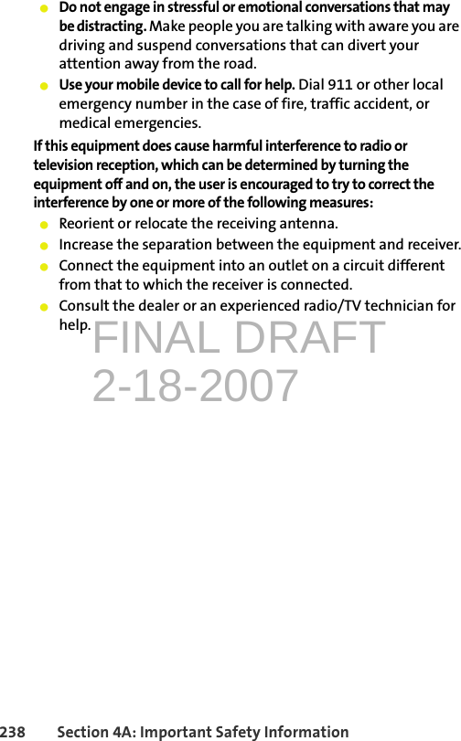 FINAL DRAFT2-18-2007238 Section 4A: Important Safety Information䢇Do not engage in stressful or emotional conversations that may be distracting. Make people you are talking with aware you are driving and suspend conversations that can divert your attention away from the road.䢇Use your mobile device to call for help. Dial 911 or other local emergency number in the case of fire, traffic accident, or medical emergencies.If this equipment does cause harmful interference to radio or television reception, which can be determined by turning the equipment off and on, the user is encouraged to try to correct the interference by one or more of the following measures:䢇Reorient or relocate the receiving antenna.䢇Increase the separation between the equipment and receiver.䢇Connect the equipment into an outlet on a circuit different from that to which the receiver is connected.䢇Consult the dealer or an experienced radio/TV technician for help.