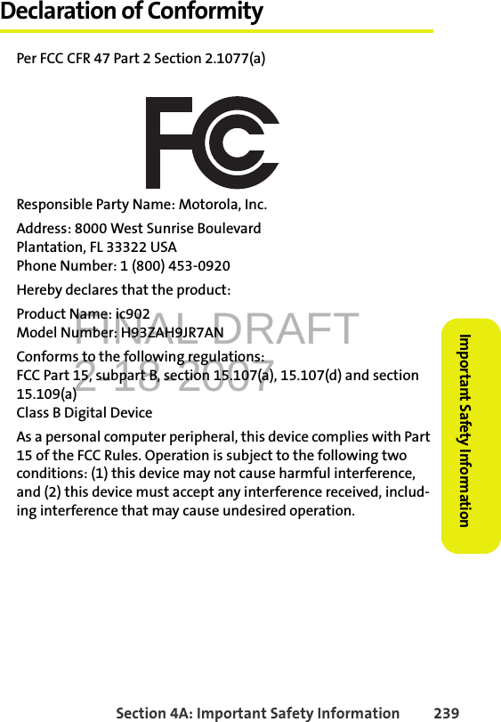 FINAL DRAFT2-18-2007Section 4A: Important Safety Information 239Important Safety InformationDeclaration of ConformityPer FCC CFR 47 Part 2 Section 2.1077(a)Responsible Party Name: Motorola, Inc.Address: 8000 West Sunrise BoulevardPlantation, FL 33322 USAPhone Number: 1 (800) 453-0920Hereby declares that the product:Product Name: ic902Model Number: H93ZAH9JR7ANConforms to the following regulations:FCC Part 15, subpart B, section 15.107(a), 15.107(d) and section 15.109(a)Class B Digital DeviceAs a personal computer peripheral, this device complies with Part 15 of the FCC Rules. Operation is subject to the following two conditions: (1) this device may not cause harmful interference, and (2) this device must accept any interference received, includ-ing interference that may cause undesired operation.