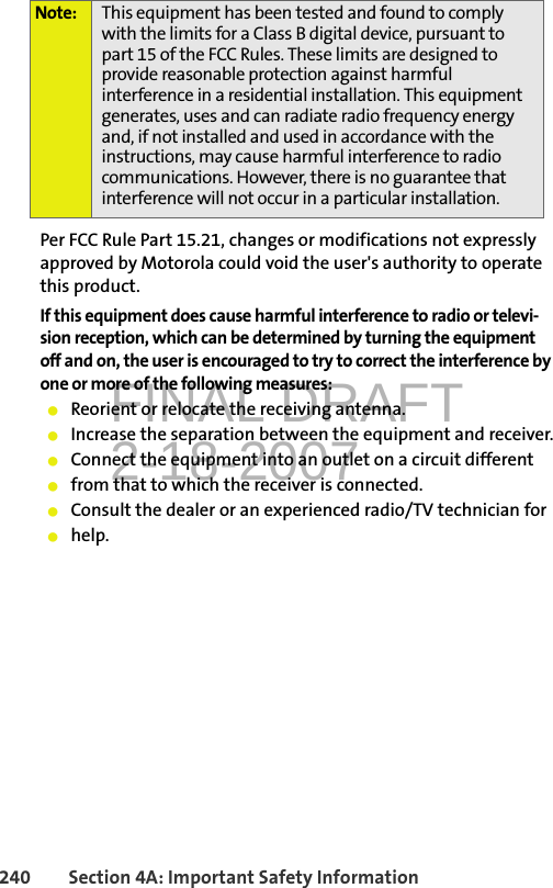 FINAL DRAFT2-18-2007240 Section 4A: Important Safety InformationPer FCC Rule Part 15.21, changes or modifications not expressly approved by Motorola could void the user&apos;s authority to operate this product.If this equipment does cause harmful interference to radio or televi-sion reception, which can be determined by turning the equipment off and on, the user is encouraged to try to correct the interference by one or more of the following measures:䢇Reorient or relocate the receiving antenna.䢇Increase the separation between the equipment and receiver.䢇Connect the equipment into an outlet on a circuit different䢇from that to which the receiver is connected.䢇Consult the dealer or an experienced radio/TV technician for䢇help.Note: This equipment has been tested and found to comply with the limits for a Class B digital device, pursuant to part 15 of the FCC Rules. These limits are designed to provide reasonable protection against harmful interference in a residential installation. This equipment generates, uses and can radiate radio frequency energy and, if not installed and used in accordance with the instructions, may cause harmful interference to radio communications. However, there is no guarantee that interference will not occur in a particular installation.