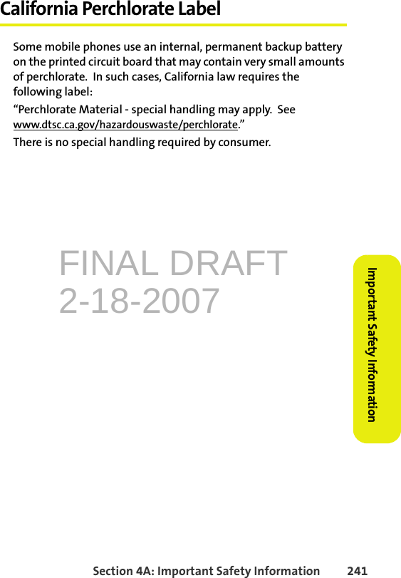 FINAL DRAFT2-18-2007Section 4A: Important Safety Information 241Important Safety InformationCalifornia Perchlorate LabelSome mobile phones use an internal, permanent backup battery on the printed circuit board that may contain very small amounts of perchlorate.  In such cases, California law requires the following label:“Perchlorate Material - special handling may apply.  See www.dtsc.ca.gov/hazardouswaste/perchlorate.”There is no special handling required by consumer.