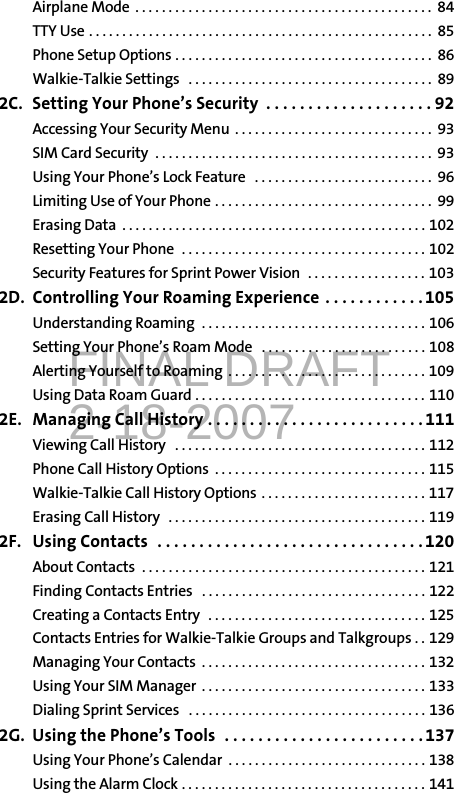 FINAL DRAFT2-18-2007Airplane Mode  . . . . . . . . . . . . . . . . . . . . . . . . . . . . . . . . . . . . . . . . . . . . .  84TTY Use . . . . . . . . . . . . . . . . . . . . . . . . . . . . . . . . . . . . . . . . . . . . . . . . . . . .  85Phone Setup Options . . . . . . . . . . . . . . . . . . . . . . . . . . . . . . . . . . . . . . .  86Walkie-Talkie Settings   . . . . . . . . . . . . . . . . . . . . . . . . . . . . . . . . . . . . .  892C. Setting Your Phone’s Security  . . . . . . . . . . . . . . . . . . . . 92Accessing Your Security Menu  . . . . . . . . . . . . . . . . . . . . . . . . . . . . . .  93SIM Card Security  . . . . . . . . . . . . . . . . . . . . . . . . . . . . . . . . . . . . . . . . . .  93Using Your Phone’s Lock Feature   . . . . . . . . . . . . . . . . . . . . . . . . . . .  96Limiting Use of Your Phone . . . . . . . . . . . . . . . . . . . . . . . . . . . . . . . . .  99Erasing Data  . . . . . . . . . . . . . . . . . . . . . . . . . . . . . . . . . . . . . . . . . . . . . . 102Resetting Your Phone  . . . . . . . . . . . . . . . . . . . . . . . . . . . . . . . . . . . . . 102Security Features for Sprint Power Vision  . . . . . . . . . . . . . . . . . . 1032D. Controlling Your Roaming Experience  . . . . . . . . . . . . 105Understanding Roaming  . . . . . . . . . . . . . . . . . . . . . . . . . . . . . . . . . . 106Setting Your Phone’s Roam Mode   . . . . . . . . . . . . . . . . . . . . . . . . . 108Alerting Yourself to Roaming  . . . . . . . . . . . . . . . . . . . . . . . . . . . . . . 109Using Data Roam Guard . . . . . . . . . . . . . . . . . . . . . . . . . . . . . . . . . . . 1102E. Managing Call History . . . . . . . . . . . . . . . . . . . . . . . . . .111Viewing Call History   . . . . . . . . . . . . . . . . . . . . . . . . . . . . . . . . . . . . . . 112Phone Call History Options  . . . . . . . . . . . . . . . . . . . . . . . . . . . . . . . . 115Walkie-Talkie Call History Options . . . . . . . . . . . . . . . . . . . . . . . . . 117Erasing Call History   . . . . . . . . . . . . . . . . . . . . . . . . . . . . . . . . . . . . . . . 1192F. Using Contacts  . . . . . . . . . . . . . . . . . . . . . . . . . . . . . . . .120About Contacts  . . . . . . . . . . . . . . . . . . . . . . . . . . . . . . . . . . . . . . . . . . . 121Finding Contacts Entries   . . . . . . . . . . . . . . . . . . . . . . . . . . . . . . . . . . 122Creating a Contacts Entry   . . . . . . . . . . . . . . . . . . . . . . . . . . . . . . . . . 125Contacts Entries for Walkie-Talkie Groups and Talkgroups . . 129Managing Your Contacts  . . . . . . . . . . . . . . . . . . . . . . . . . . . . . . . . . . 132Using Your SIM Manager  . . . . . . . . . . . . . . . . . . . . . . . . . . . . . . . . . . 133Dialing Sprint Services   . . . . . . . . . . . . . . . . . . . . . . . . . . . . . . . . . . . . 1362G. Using the Phone’s Tools  . . . . . . . . . . . . . . . . . . . . . . . .137Using Your Phone’s Calendar  . . . . . . . . . . . . . . . . . . . . . . . . . . . . . . 138Using the Alarm Clock . . . . . . . . . . . . . . . . . . . . . . . . . . . . . . . . . . . . . 141