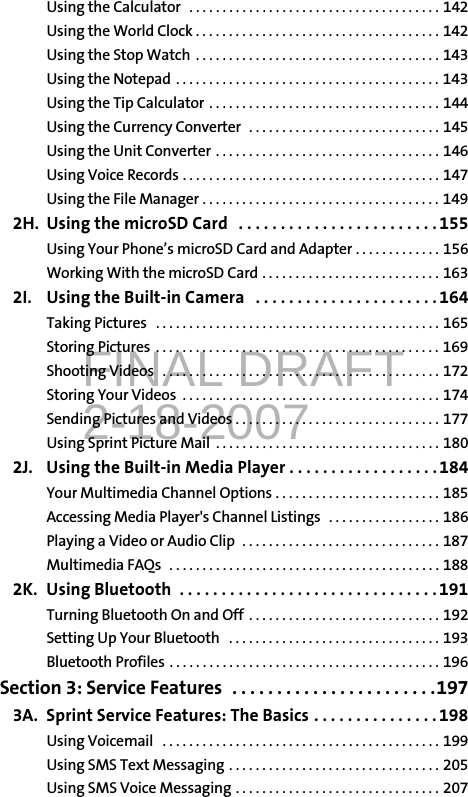 FINAL DRAFT2-18-2007Using the Calculator   . . . . . . . . . . . . . . . . . . . . . . . . . . . . . . . . . . . . . . 142Using the World Clock . . . . . . . . . . . . . . . . . . . . . . . . . . . . . . . . . . . . . 142Using the Stop Watch  . . . . . . . . . . . . . . . . . . . . . . . . . . . . . . . . . . . . . 143Using the Notepad  . . . . . . . . . . . . . . . . . . . . . . . . . . . . . . . . . . . . . . . . 143Using the Tip Calculator  . . . . . . . . . . . . . . . . . . . . . . . . . . . . . . . . . . . 144Using the Currency Converter  . . . . . . . . . . . . . . . . . . . . . . . . . . . . . 145Using the Unit Converter . . . . . . . . . . . . . . . . . . . . . . . . . . . . . . . . . . 146Using Voice Records . . . . . . . . . . . . . . . . . . . . . . . . . . . . . . . . . . . . . . . 147Using the File Manager . . . . . . . . . . . . . . . . . . . . . . . . . . . . . . . . . . . . 1492H. Using the microSD Card   . . . . . . . . . . . . . . . . . . . . . . . .155Using Your Phone’s microSD Card and Adapter . . . . . . . . . . . . . 156Working With the microSD Card . . . . . . . . . . . . . . . . . . . . . . . . . . . 1632I. Using the Built-in Camera   . . . . . . . . . . . . . . . . . . . . . .164Taking Pictures   . . . . . . . . . . . . . . . . . . . . . . . . . . . . . . . . . . . . . . . . . . . 165Storing Pictures  . . . . . . . . . . . . . . . . . . . . . . . . . . . . . . . . . . . . . . . . . . . 169Shooting Videos   . . . . . . . . . . . . . . . . . . . . . . . . . . . . . . . . . . . . . . . . . . 172Storing Your Videos  . . . . . . . . . . . . . . . . . . . . . . . . . . . . . . . . . . . . . . . 174Sending Pictures and Videos . . . . . . . . . . . . . . . . . . . . . . . . . . . . . . . 177Using Sprint Picture Mail  . . . . . . . . . . . . . . . . . . . . . . . . . . . . . . . . . . 1802J. Using the Built-in Media Player . . . . . . . . . . . . . . . . . .184Your Multimedia Channel Options . . . . . . . . . . . . . . . . . . . . . . . . . 185Accessing Media Player&apos;s Channel Listings  . . . . . . . . . . . . . . . . . 186Playing a Video or Audio Clip  . . . . . . . . . . . . . . . . . . . . . . . . . . . . . . 187Multimedia FAQs  . . . . . . . . . . . . . . . . . . . . . . . . . . . . . . . . . . . . . . . . . 1882K. Using Bluetooth  . . . . . . . . . . . . . . . . . . . . . . . . . . . . . . .191Turning Bluetooth On and Off  . . . . . . . . . . . . . . . . . . . . . . . . . . . . . 192Setting Up Your Bluetooth   . . . . . . . . . . . . . . . . . . . . . . . . . . . . . . . . 193Bluetooth Profiles . . . . . . . . . . . . . . . . . . . . . . . . . . . . . . . . . . . . . . . . . 196Section 3: Service Features  . . . . . . . . . . . . . . . . . . . . . . .1973A. Sprint Service Features: The Basics . . . . . . . . . . . . . . . 198Using Voicemail   . . . . . . . . . . . . . . . . . . . . . . . . . . . . . . . . . . . . . . . . . . 199Using SMS Text Messaging . . . . . . . . . . . . . . . . . . . . . . . . . . . . . . . . 205Using SMS Voice Messaging . . . . . . . . . . . . . . . . . . . . . . . . . . . . . . . 207