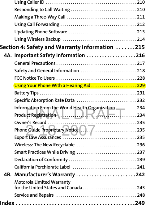 FINAL DRAFT2-18-2007Using Caller ID  . . . . . . . . . . . . . . . . . . . . . . . . . . . . . . . . . . . . . . . . . . . . 210Responding to Call Waiting . . . . . . . . . . . . . . . . . . . . . . . . . . . . . . . . 210Making a Three-Way Call . . . . . . . . . . . . . . . . . . . . . . . . . . . . . . . . . . 211Using Call Forwarding . . . . . . . . . . . . . . . . . . . . . . . . . . . . . . . . . . . . . 212Updating Phone Software  . . . . . . . . . . . . . . . . . . . . . . . . . . . . . . . . . 213Using Wireless Backup  . . . . . . . . . . . . . . . . . . . . . . . . . . . . . . . . . . . . 214Section 4: Safety and Warranty Information  . . . . . . .2154A. Important Safety Information . . . . . . . . . . . . . . . . . . . 216General Precautions . . . . . . . . . . . . . . . . . . . . . . . . . . . . . . . . . . . . . . . 217Safety and General Information  . . . . . . . . . . . . . . . . . . . . . . . . . . . 218FCC Notice To Users  . . . . . . . . . . . . . . . . . . . . . . . . . . . . . . . . . . . . . . . 228Using Your Phone With a Hearing Aid . . . . . . . . . . . . . . . . . . . . . . 229Battery Tips . . . . . . . . . . . . . . . . . . . . . . . . . . . . . . . . . . . . . . . . . . . . . . . 231Specific Absorption Rate Data  . . . . . . . . . . . . . . . . . . . . . . . . . . . . . 232Information From the World Health Organization . . . . . . . . . . 234Product Registration  . . . . . . . . . . . . . . . . . . . . . . . . . . . . . . . . . . . . . . 234Owner’s Record  . . . . . . . . . . . . . . . . . . . . . . . . . . . . . . . . . . . . . . . . . . . 235Phone Guide Proprietary Notice  . . . . . . . . . . . . . . . . . . . . . . . . . . . 235Export Law Assurances  . . . . . . . . . . . . . . . . . . . . . . . . . . . . . . . . . . . . 235Wireless: The New Recyclable  . . . . . . . . . . . . . . . . . . . . . . . . . . . . . 236Smart Practices While Driving  . . . . . . . . . . . . . . . . . . . . . . . . . . . . . 237Declaration of Conformity . . . . . . . . . . . . . . . . . . . . . . . . . . . . . . . . . 239California Perchlorate Label  . . . . . . . . . . . . . . . . . . . . . . . . . . . . . . . 2414B. Manufacturer’s Warranty . . . . . . . . . . . . . . . . . . . . . . .242Motorola Limited Warranty for the United States and Canada . . . . . . . . . . . . . . . . . . . . . . . . . . 243Service and Repairs   . . . . . . . . . . . . . . . . . . . . . . . . . . . . . . . . . . . . . . . 248Index . . . . . . . . . . . . . . . . . . . . . . . . . . . . . . . . . . . . . . . . . . .249