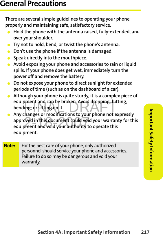 FINAL DRAFT2-18-2007Section 4A: Important Safety Information 217Important Safety InformationGeneral PrecautionsThere are several simple guidelines to operating your phone properly and maintaining safe, satisfactory service. 䢇Hold the phone with the antenna raised, fully-extended, and over your shoulder.䢇Try not to hold, bend, or twist the phone’s antenna.䢇Don’t use the phone if the antenna is damaged.䢇Speak directly into the mouthpiece. 䢇Avoid exposing your phone and accessories to rain or liquid spills. If your phone does get wet, immediately turn the power off and remove the battery. 䢇Do not expose your phone to direct sunlight for extended periods of time (such as on the dashboard of a car).䢇Although your phone is quite sturdy, it is a complex piece of equipment and can be broken. Avoid dropping, hitting, bending, or sitting on it.䢇Any changes or modifications to your phone not expressly approved in this document could void your warranty for this equipment and void your authority to operate this equipment.Note: For the best care of your phone, only authorized personnel should service your phone and accessories. Failure to do so may be dangerous and void your warranty.