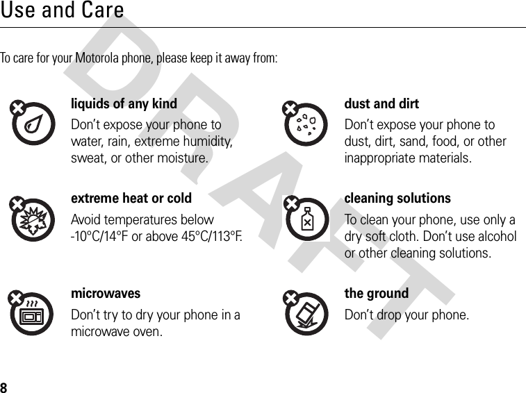 8DRAFTUse and CareTo care for your Motorola phone, please keep it away from:liquids of any kind dust and dirtDon’t expose your phone to water, rain, extreme humidity, sweat, or other moisture.Don’t expose your phone to dust, dirt, sand, food, or other inappropriate materials.extreme heat or cold cleaning solutionsAvoid temperatures below -10°C/14°F or above 45°C/113°F.To clean your phone, use only a dry soft cloth. Don’t use alcohol or other cleaning solutions.microwaves the groundDon’t try to dry your phone in a microwave oven.Don’t drop your phone.