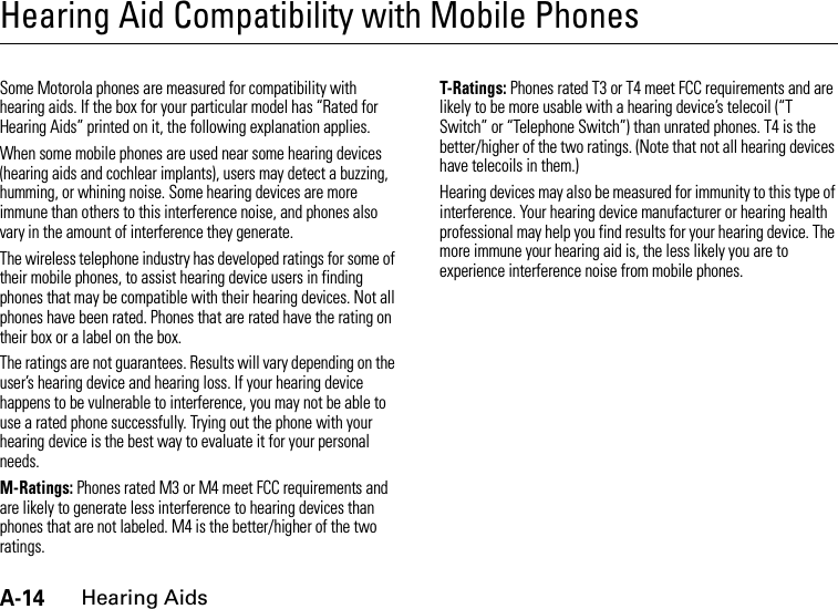 A-14Hearing AidsHearing Aid Compatibility with Mobile PhonesHearing AidsSome Motorola phones are measured for compatibility with hearing aids. If the box for your particular model has “Rated for Hearing Aids” printed on it, the following explanation applies.When some mobile phones are used near some hearing devices (hearing aids and cochlear implants), users may detect a buzzing, humming, or whining noise. Some hearing devices are more immune than others to this interference noise, and phones also vary in the amount of interference they generate.The wireless telephone industry has developed ratings for some of their mobile phones, to assist hearing device users in finding phones that may be compatible with their hearing devices. Not all phones have been rated. Phones that are rated have the rating on their box or a label on the box.The ratings are not guarantees. Results will vary depending on the user’s hearing device and hearing loss. If your hearing device happens to be vulnerable to interference, you may not be able to use a rated phone successfully. Trying out the phone with your hearing device is the best way to evaluate it for your personal needs.M-Ratings: Phones rated M3 or M4 meet FCC requirements and are likely to generate less interference to hearing devices than phones that are not labeled. M4 is the better/higher of the two ratings.T-Ratings: Phones rated T3 or T4 meet FCC requirements and are likely to be more usable with a hearing device’s telecoil (“T Switch” or “Telephone Switch”) than unrated phones. T4 is the better/higher of the two ratings. (Note that not all hearing devices have telecoils in them.)Hearing devices may also be measured for immunity to this type of interference. Your hearing device manufacturer or hearing health professional may help you find results for your hearing device. The more immune your hearing aid is, the less likely you are to experience interference noise from mobile phones.