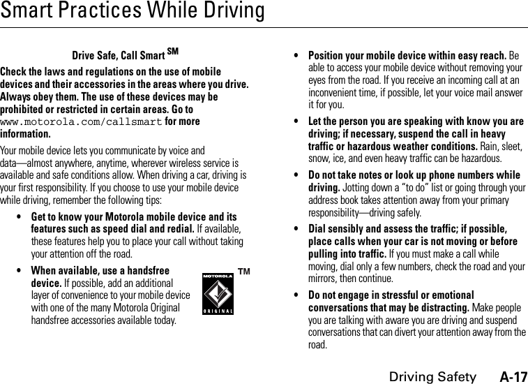 A-17Driving SafetySmart Practices While DrivingDrivin g SafetyDrive Safe, Call Smart SMCheck the laws and regulations on the use of mobile devices and their accessories in the areas where you drive. Always obey them. The use of these devices may be prohibited or restricted in certain areas. Go to www.motorola.com/callsmart for more information.Your mobile device lets you communicate by voice and data—almost anywhere, anytime, wherever wireless service is available and safe conditions allow. When driving a car, driving is your first responsibility. If you choose to use your mobile device while driving, remember the following tips:• Get to know your Motorola mobile device and its features such as speed dial and redial. If available, these features help you to place your call without taking your attention off the road.• When available, use a handsfree device. If possible, add an additional layer of convenience to your mobile device with one of the many Motorola Original handsfree accessories available today.• Position your mobile device within easy reach. Be able to access your mobile device without removing your eyes from the road. If you receive an incoming call at an inconvenient time, if possible, let your voice mail answer it for you.• Let the person you are speaking with know you are driving; if necessary, suspend the call in heavy traffic or hazardous weather conditions. Rain, sleet, snow, ice, and even heavy traffic can be hazardous.• Do not take notes or look up phone numbers while driving. Jotting down a “to do” list or going through your address book takes attention away from your primary responsibility—driving safely.• Dial sensibly and assess the traffic; if possible, place calls when your car is not moving or before pulling into traffic. If you must make a call while moving, dial only a few numbers, check the road and your mirrors, then continue.• Do not engage in stressful or emotional conversations that may be distracting. Make people you are talking with aware you are driving and suspend conversations that can divert your attention away from the road.