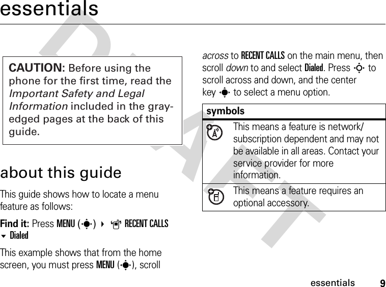 9essentialsDRAFTessentialsabout this guideThis guide shows how to locate a menu feature as follows:Find it: Press MENU(s) ARECENT CALLS DialedThis example shows that from the home screen, you must press MENU(s), scroll across to RECENT CALLS on the main menu, then scroll down to and select Dialed. Press S to scroll across and down, and the center keys to select a menu option.CAUTION: Before using the phone for the first time, read the Important Safety and Legal Information included in the gray-edged pages at the back of this guide.symbolsThis means a feature is network/subscription dependent and may not be available in all areas. Contact your service provider for more information.This means a feature requires an optional accessory.