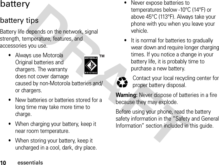 10essentialsDRAFTbatterybattery tipsBattery life depends on the network, signal strength, temperature, features, and accessories you use.•Always use Motorola Original batteries and chargers. The warranty does not cover damage caused by non-Motorola batteries and/or chargers.•New batteries or batteries stored for a long time may take more time to charge.•When charging your battery, keep it near room temperature.•When storing your battery, keep it uncharged in a cool, dark, dry place.•Never expose batteries to temperatures below -10°C (14°F) or above 45°C (113°F). Always take your phone with you when you leave your vehicle.•It is normal for batteries to gradually wear down and require longer charging times. If you notice a change in your battery life, it is probably time to purchase a new battery.Contact your local recycling center for proper battery disposal.Warning: Never dispose of batteries in a fire because they may explode. Before using your phone, read the battery safety information in the “Safety and General Information” section included in this guide.