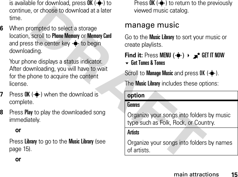 15main attractionsDRAFTis available for download, press OK(s) to continue, or choose to download at a later time.6When prompted to select a storage location, scroll to Phone Memory or Memory Card and press the center keys to begin downloading. Your phone displays a status indicator. After downloading, you will have to wait for the phone to acquire the content license.7Press OK(s) when the download is complete.8Press Play to play the downloaded song immediately.orPress Library to go to the Music Library (see page 15).orPress OK(s) to return to the previously viewed music catalog.manage musicGo to the Music Library to sort your music or create playlists.Find it: Press MENU(s) BGET IT NOW Get Tunes &amp; TonesScroll to Manage Music and press OK(s).The Music Library includes these options:optionGenresOrganize your songs into folders by music type such as Folk, Rock, or Country. ArtistsOrganize your songs into folders by names of artists.