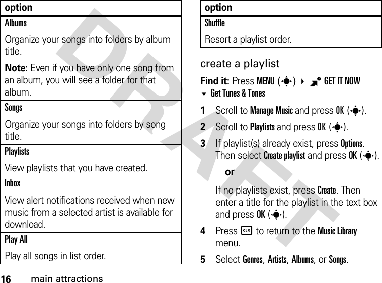 16main attractionsDRAFTcreate a playlistFind it: Press MENU(s) BGETITNOW Get Tunes &amp; Tones1Scroll to Manage Music and press OK(s).2Scroll to Playlists and press OK(s).3If playlist(s) already exist, press Options. Then select Create playlist and press OK(s).orIf no playlists exist, press Create. Then enter a title for the playlist in the text box and press OK(s).4Press B to return to the Music Library menu.5Select Genres, Artists, Albums, or Songs.AlbumsOrganize your songs into folders by album title.Note: Even if you have only one song from an album, you will see a folder for that album.SongsOrganize your songs into folders by song title.PlaylistsView playlists that you have created.InboxView alert notifications received when new music from a selected artist is available for download.Play AllPlay all songs in list order.optionShuffleResort a playlist order.option