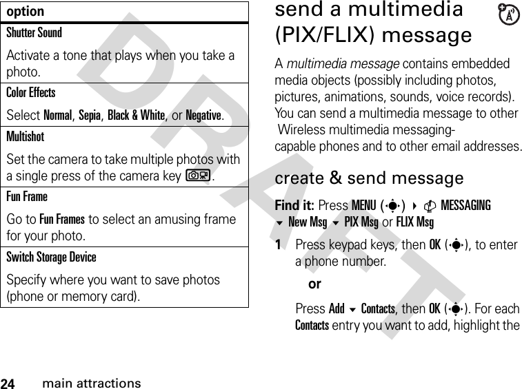 24main attractionsDRAFTsend a multimedia (PIX/FLIX) messageA multimedia message contains embedded media objects (possibly including photos, pictures, animations, sounds, voice records). You can send a multimedia message to other  Wireless multimedia messaging-capable phones and to other email addresses.create &amp; send messageFind it: Press MENU(s) CMESSAGINGNew Msg PIX Msg or FLIX Msg1Press keypad keys, then OK(s), to enter a phone number.orPress Add  Contacts, then OK(s). For each Contacts entry you want to add, highlight the Shutter SoundActivate a tone that plays when you take a photo.Color EffectsSelect Normal, Sepia, Black &amp; White, or Negative.MultishotSet the camera to take multiple photos with a single press of the camera keyb.Fun FrameGo to Fun Frames to select an amusing frame for your photo.Switch Storage DeviceSpecify where you want to save photos (phone or memory card).option