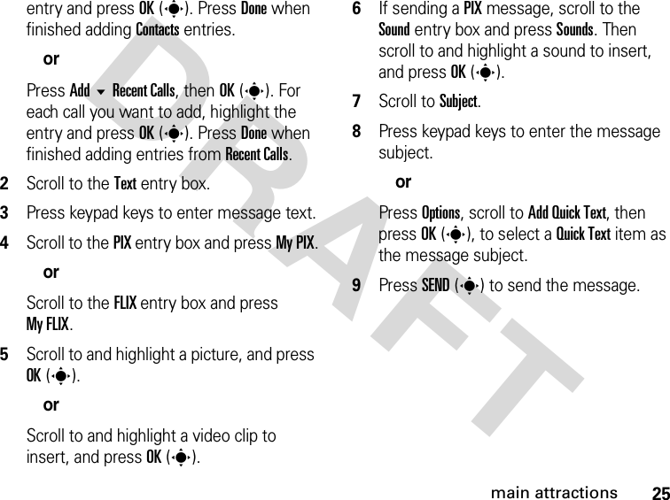 25main attractionsDRAFTentry and press OK(s). Press Done when finished adding Contacts entries.orPress Add  Recent Calls, then OK(s). For each call you want to add, highlight the entry and press OK(s). Press Done when finished adding entries from Recent Calls.2Scroll to the Text entry box.3Press keypad keys to enter message text.4Scroll to the PIX entry box and press My PIX.orScroll to the FLIX entry box and press My FLIX.5Scroll to and highlight a picture, and press OK(s).orScroll to and highlight a video clip to insert, and press OK(s).6If sending a PIX message, scroll to the Sound entry box and press Sounds. Then scroll to and highlight a sound to insert, and press OK(s).7Scroll to Subject.8Press keypad keys to enter the message subject.orPress Options, scroll to Add Quick Text, then press OK(s), to select a Quick Text item as the message subject.9Press SEND(s) to send the message.