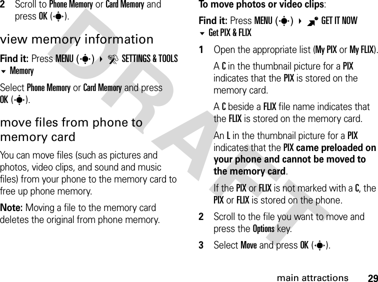 29main attractionsDRAFT2Scroll to Phone Memory or Card Memory and press OK(s).view memory informationFind it: Press MENU(s)  DSETTINGS &amp; TOOLS MemorySelect Phone Memory or Card Memory and press OK(s).move files from phone to memory cardYou can move files (such as pictures and photos, video clips, and sound and music files) from your phone to the memory card to free up phone memory.Note: Moving a file to the memory card deletes the original from phone memory.To move photos or video clips:Find it: Press MENU(s) BGET IT NOW Get PIX &amp; FLIX1Open the appropriate list (My PIX or My FLIX).A C in the thumbnail picture for a PIX indicates that the PIX is stored on the memory card.A C beside a FLIX file name indicates that the FLIX is stored on the memory card.An L in the thumbnail picture for a PIX indicates that the PIX came preloaded on your phone and cannot be moved to the memory card.If the PIX or FLIX is not marked with a C, the PIX or FLIX is stored on the phone.2Scroll to the file you want to move and press the Options key.3Select Move and press OK(s).