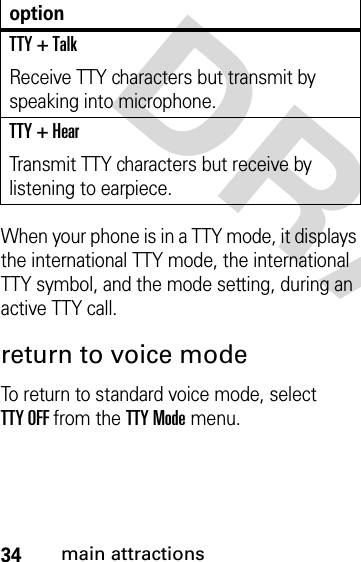 34main attractionsDRAFTWhen your phone is in a TTY mode, it displays the international TTY mode, the international TTY symbol, and the mode setting, during an active TTY call.return to voice modeTo return to standard voice mode, select TTY OFF from the TTY Mode menu.TTY + TalkReceive TTY characters but transmit by speaking into microphone.TTY + HearTransmit TTY characters but receive by listening to earpiece.option