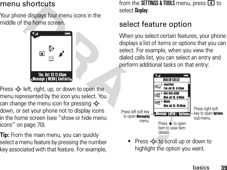 39basicsDRAFTmenu shortcutsYour phone displays four menu icons in the middle of the home screen.Press S left, right, up, or down to open the menu represented by the icon you select. You can change the menu icon for pressing S down, or set your phone not to display icons in the home screen (see “show or hide menu icons” on page 70).Tip: From the main menu, you can quickly select a menu feature by pressing the number key associated with that feature. For example, from the SETTINGS &amp; TOOLS menu, press 4 to select Display.select feature optionWhen you select certain features, your phone displays a list of items or options that you can select. For example, when you view the dialed calls list, you can select an entry and perform additional tasks on that entry:•Press S to scroll up or down to highlight the option you want. 1NMessage ContactsMENUThu, Oct 23 12:45pmBeLW1NPress right soft key to open Options sub-menu.Press s to open item to view item details.Press left soft key to open Messaging menu. Message Options OPENDIALED CALLSJonathanTue Jul 19, 4:43pm555-345-4566Mon Jul 18, 3:08pmMindyMon Jul 18, 10:46amvtx