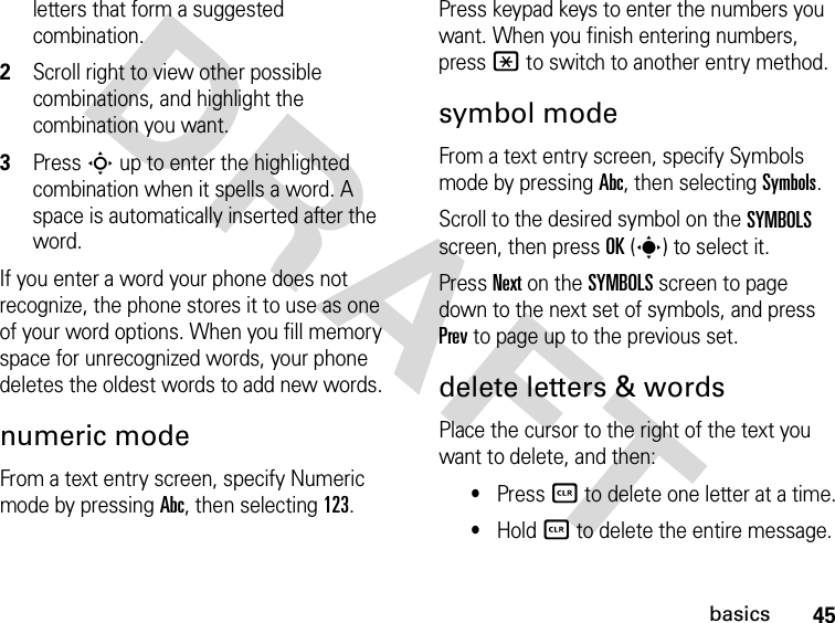 45basicsDRAFTletters that form a suggested combination.2Scroll right to view other possible combinations, and highlight the combination you want.3Press S up to enter the highlighted combination when it spells a word. A space is automatically inserted after the word.If you enter a word your phone does not recognize, the phone stores it to use as one of your word options. When you fill memory space for unrecognized words, your phone deletes the oldest words to add new words.numeric modeFrom a text entry screen, specify Numeric mode by pressing Abc, then selecting 123.Press keypad keys to enter the numbers you want. When you finish entering numbers, press * to switch to another entry method.symbol modeFrom a text entry screen, specify Symbols mode by pressing Abc, then selecting Symbols.Scroll to the desired symbol on the SYMBOLS screen, then press OK(s) to select it.Press Next on the SYMBOLS screen to page down to the next set of symbols, and press Prev to page up to the previous set.delete letters &amp; wordsPlace the cursor to the right of the text you want to delete, and then:•Press B to delete one letter at a time.•Hold B to delete the entire message.