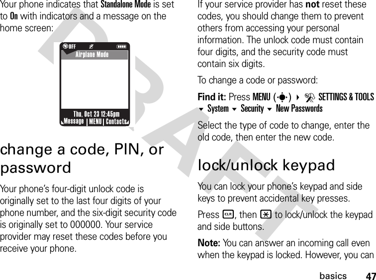 47basicsDRAFTYour phone indicates that Standalone Mode is set to On with indicators and a message on the home screen:change a code, PIN, or passwordYour phone’s four-digit unlock code is originally set to the last four digits of your phone number, and the six-digit security code is originally set to 000000. Your service provider may reset these codes before you receive your phone.If your service provider has not reset these codes, you should change them to prevent others from accessing your personal information. The unlock code must contain four digits, and the security code must contain six digits.To change a code or password:Find it: Press MENU(s) DSETTINGS &amp; TOOLS System Security New PasswordsSelect the type of code to change, enter the old code, then enter the new code.lock/unlock keypadYou can lock your phone’s keypad and side keys to prevent accidental key presses.Press B, then * to lock/unlock the keypad and side buttons.Note: You can answer an incoming call even when the keypad is locked. However, you can  %OFF         KNMessage ContactsMENUThu, Oct 23 12:45pmAirplane Mode