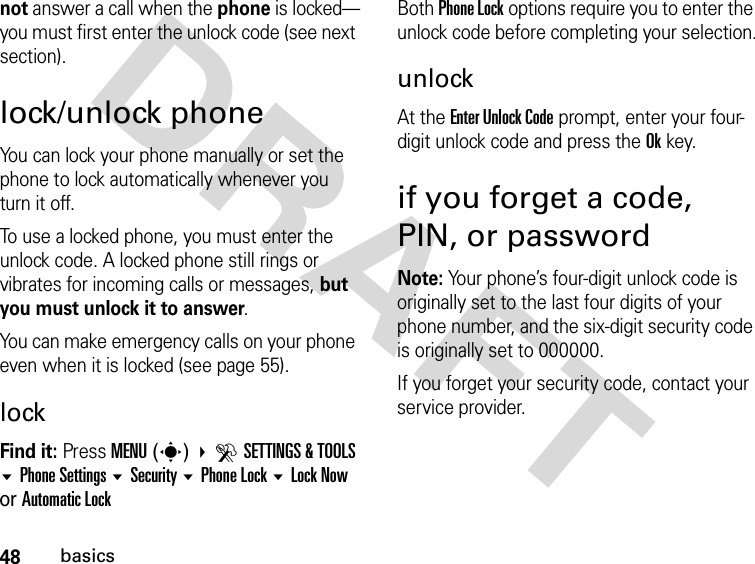 48basicsDRAFTnot answer a call when the phone is locked—you must first enter the unlock code (see next section).lock/unlock phoneYou can lock your phone manually or set the phone to lock automatically whenever you turn it off.To use a locked phone, you must enter the unlock code. A locked phone still rings or vibrates for incoming calls or messages, but you must unlock it to answer.You can make emergency calls on your phone even when it is locked (see page 55).lockFind it: Press MENU(s) DSETTINGS &amp; TOOLS Phone Settings Security Phone Lock Lock Now or Automatic LockBoth Phone Lock options require you to enter the unlock code before completing your selection.unlockAt the Enter Unlock Code prompt, enter your four-digit unlock code and press the Okkey.if you forget a code, PIN, or passwordNote: Your phone’s four-digit unlock code is originally set to the last four digits of your phone number, and the six-digit security code is originally set to 000000.If you forget your security code, contact your service provider.