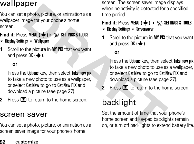 52customizeDRAFTwallpaperYou can set a photo, picture, or animation as a wallpaper image for your phone’s home screen.Find it: Press MENU(s)DSETTINGS &amp; TOOLS Display Settings Wallpaper1Scroll to the picture in MY PIX that you want and press OK(s).orPress the Options key, then select Take new pix to take a new photo to use as a wallpaper, or select Get New to go to Get New PIX and download a picture (see page 27).2Press P to return to the home screen.screen saverYou can set a photo, picture, or animation as a screen saver image for your phone’s home screen. The screen saver image displays when no activity is detected for a specified time period.Find it: Press MENU(s) DSETTINGS &amp; TOOLS Display Settings Screensaver1Scroll to the picture in MY PIX that you want and press OK(s).orPress the Options key, then select Take new pix to take a new photo to use as a wallpaper, or select Get New to go to Get New PIX and download a picture (see page 27).2Press P to return to the home screen.backlightSet the amount of time that your phone’s home screen and keypad backlights remain on, or turn off backlights to extend battery life.