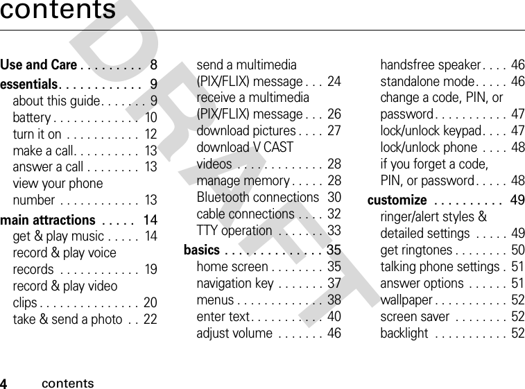 4contentsDRAFT contentsUse and Care. . . . . . . . .  8essentials. . . . . . . . . . . .  9about this guide. . . . . . .  9battery . . . . . . . . . . . . .  10turn it on  . . . . . . . . . . .  12make a call. . . . . . . . . .  13answer a call . . . . . . . .  13view your phone number  . . . . . . . . . . . .  13main attractions . . . . .  14get &amp; play music . . . . .  14record &amp; play voice records  . . . . . . . . . . . .  19record &amp; play video clips . . . . . . . . . . . . . . .  20take &amp; send a photo  . .  22send a multimedia (PIX/FLIX) message . . .  24receive a multimedia (PIX/FLIX) message . . .  26download pictures . . . .  27download V CAST videos  . . . . . . . . . . . . . 28manage memory . . . . .  28Bluetooth connections  30cable connections . . . .  32TTY operation  . . . . . . .  33basics . . . . . . . . . . . . . . 35home screen . . . . . . . .  35navigation key . . . . . . . 37menus . . . . . . . . . . . . .  38enter text. . . . . . . . . . .  40adjust volume  . . . . . . . 46handsfree speaker . . . .  46standalone mode. . . . .  46change a code, PIN, or password. . . . . . . . . . .  47lock/unlock keypad. . . .  47lock/unlock phone  . . . .  48if you forget a code, PIN, or password . . . . .  48customize . . . . . . . . . .  49ringer/alert styles &amp; detailed settings  . . . . .  49get ringtones . . . . . . . .  50talking phone settings .  51answer options . . . . . .  51wallpaper . . . . . . . . . . .  52screen saver  . . . . . . . . 52backlight  . . . . . . . . . . .  52