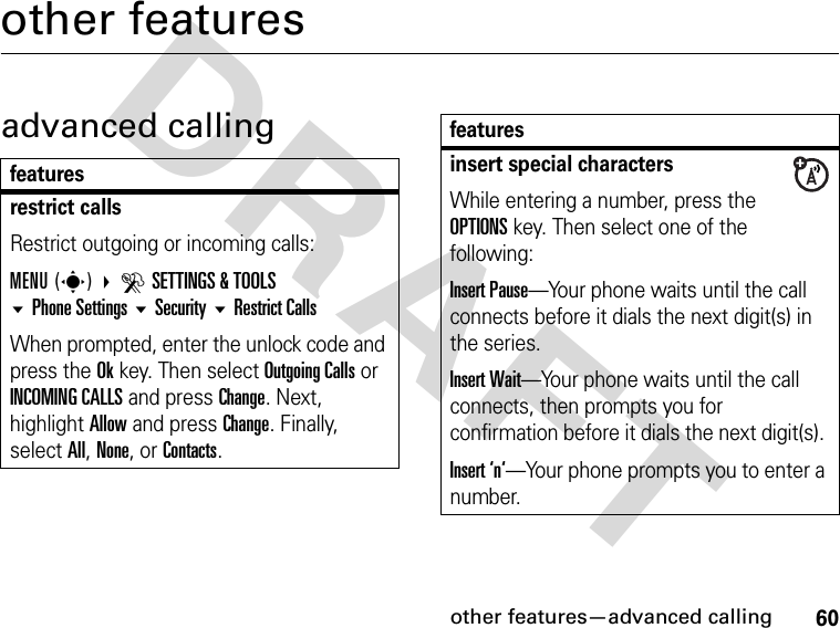 60other features—advanced callingDRAFTother featuresadvanced callingfeaturesrestrict callsRestrict outgoing or incoming calls:MENU(s) DSETTINGS &amp; TOOLS Phone Settings Security Restrict CallsWhen prompted, enter the unlock code and press the Ok key. Then select Outgoing Calls or INCOMING CALLS and press Change. Next, highlight Allow and press Change. Finally, select All, None, or Contacts.insert special charactersWhile entering a number, press the OPTIONS key. Then select one of the following:Insert Pause—Your phone waits until the call connects before it dials the next digit(s) in the series.Insert Wait—Your phone waits until the call connects, then prompts you for confirmation before it dials the next digit(s). Insert ‘n‘—Your phone prompts you to enter a number. features