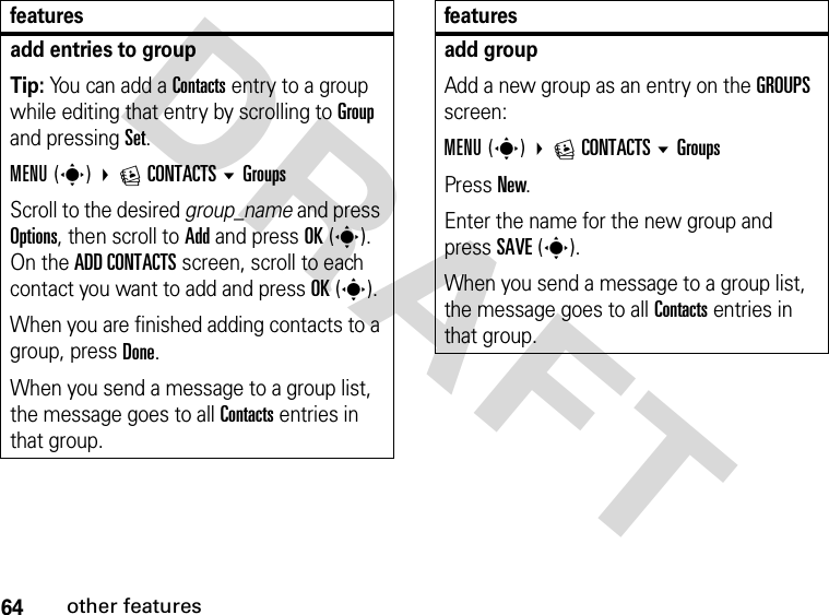 64other featuresDRAFTadd entries to groupTip: You can add a Contacts entry to a group while editing that entry by scrolling to Group and pressing Set.MENU(s) ECONTACTSGroupsScroll to the desired group_name and press Options, then scroll to Add and press OK(s). On the ADD CONTACTS screen, scroll to each contact you want to add and press OK(s).When you are finished adding contacts to a group, press Done.When you send a message to a group list, the message goes to all Contacts entries in that group.featuresadd groupAdd a new group as an entry on the GROUPS screen:MENU(s) ECONTACTSGroupsPress New.Enter the name for the new group and press SAVE(s).When you send a message to a group list, the message goes to all Contacts entries in that group.features