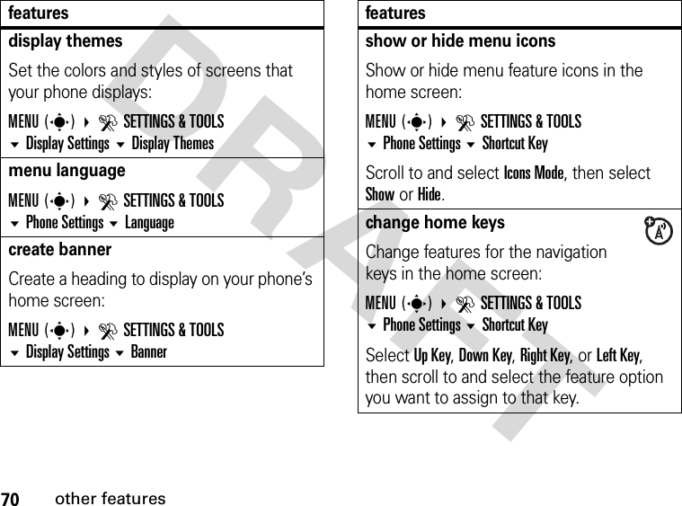 70other featuresDRAFTdisplay themesSet the colors and styles of screens that your phone displays:MENU(s) DSETTINGS &amp; TOOLS Display Settings Display Themesmenu languageMENU(s) DSETTINGS &amp; TOOLS Phone Settings Languagecreate bannerCreate a heading to display on your phone’s home screen:MENU(s) DSETTINGS &amp; TOOLS Display Settings Bannerfeaturesshow or hide menu iconsShow or hide menu feature icons in the home screen:MENU(s) DSETTINGS &amp; TOOLS Phone Settings Shortcut KeyScroll to and select Icons Mode, then select Show or Hide.change home keysChange features for the navigation keys in the home screen:MENU(s) DSETTINGS &amp; TOOLS Phone Settings Shortcut KeySelect Up Key, Down Key, Right Key, or Left Key, then scroll to and select the feature option you want to assign to that key.features