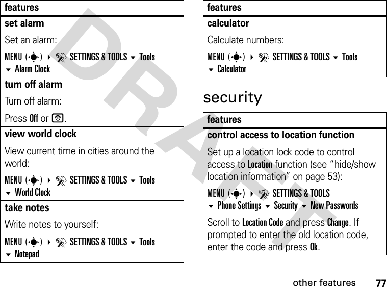 77other featuresDRAFTsecurityset alarm Set an alarm:MENU(s) DSETTINGS &amp; TOOLS Tools Alarm Clockturn off alarm Turn off alarm:Press Off or O.view world clockView current time in cities around the world:MENU(s) DSETTINGS &amp; TOOLS Tools  World Clocktake notesWrite notes to yourself:MENU(s) DSETTINGS &amp; TOOLS Tools  Notepadfeaturescalculator Calculate numbers:MENU(s) DSETTINGS &amp; TOOLS Tools Calculatorfeaturescontrol access to location functionSet up a location lock code to control access to Location function (see “hide/show location information” on page 53):MENU(s) DSETTINGS &amp; TOOLS Phone Settings SecurityNew PasswordsScroll to Location Code and press Change. If prompted to enter the old location code, enter the code and press Ok.features