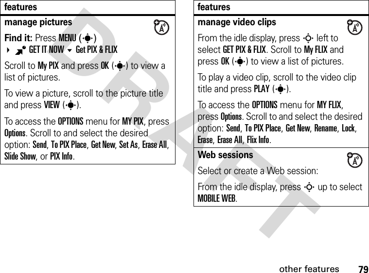 79other featuresDRAFTmanage pictures Find it: Press MENU(s) BGET IT NOW Get PIX &amp; FLIXScroll to My PIX and press OK(s) to view a list of pictures.To view a picture, scroll to the picture title and press VIEW(s).To access the OPTIONS menu for MY PIX, press Options. Scroll to and select the desired option: Send, To PIX Place, Get New, Set As, Erase All, Slide Show, or PIX Info.featuresmanage video clipsFrom the idle display, press S left to select GET PIX &amp; FLIX. Scroll to My FLIX and press OK(s) to view a list of pictures.To play a video clip, scroll to the video clip title and press PLAY(s).To access the OPTIONS menu for MY FLIX, press Options. Scroll to and select the desired option: Send, To PIX Place, Get New, Rename, Lock, Erase, Erase All, Flix Info.Web sessionsSelect or create a Web session:From the idle display, press S up to select MOBILE WEB.features