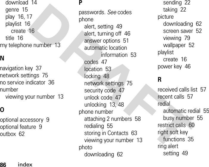 86indexDRAFTdownload  14genre  15play  16, 17playlist  16create  16title  16my telephone number  13Nnavigation key  37network settings  75no service indicator  36numberviewing your number  13Ooptional accessory  9optional feature  9outbox  62Ppasswords. See codesphonealert, setting  49alert, turning off  46answer options  51automatic location information  53codes  47location  53locking  48network settings  75security code  47unlock code  47unlocking  13, 48phone numberattaching 2 numbers  58redialing  55storing in Contacts  63viewing your number  13photodownloading  62sending  22taking  22picturedownloading  62screen saver  52viewing  79wallpaper  52playlistcreate  16power key  46Rreceived calls list  57recent calls  57redialautomatic redial  55busy number  55restrict calls  60right soft keyfunctions  35ring alertsetting  49