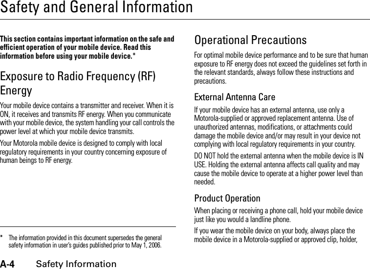 A-4Safety InformationSafety and General InformationSafe ty Infor mationThis section contains important information on the safe and efficient operation of your mobile device. Read this information before using your mobile device.*Exposure to Radio Frequency (RF) EnergyYour mobile device contains a transmitter and receiver. When it is ON, it receives and transmits RF energy. When you communicate with your mobile device, the system handling your call controls the power level at which your mobile device transmits.Your Motorola mobile device is designed to comply with local regulatory requirements in your country concerning exposure of human beings to RF energy.Operational PrecautionsFor optimal mobile device performance and to be sure that human exposure to RF energy does not exceed the guidelines set forth in the relevant standards, always follow these instructions and precautions.External Antenna CareIf your mobile device has an external antenna, use only a Motorola-supplied or approved replacement antenna. Use of unauthorized antennas, modifications, or attachments could damage the mobile device and/or may result in your device not complying with local regulatory requirements in your country.DO NOT hold the external antenna when the mobile device is IN USE. Holding the external antenna affects call quality and may cause the mobile device to operate at a higher power level than needed.Product OperationWhen placing or receiving a phone call, hold your mobile device just like you would a landline phone.If you wear the mobile device on your body, always place the mobile device in a Motorola-supplied or approved clip, holder, * The information provided in this document supersedes the general safety information in user’s guides published prior to May 1, 2006.