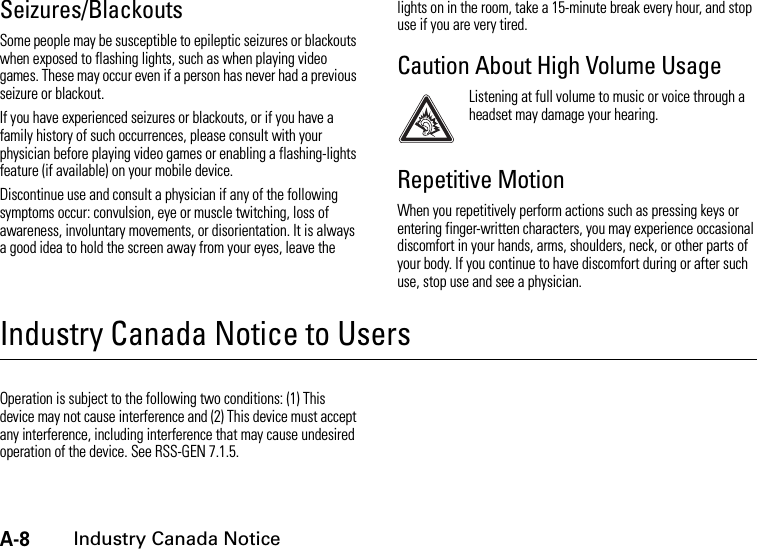 A-8Industry Canada NoticeSeizures/BlackoutsSome people may be susceptible to epileptic seizures or blackouts when exposed to flashing lights, such as when playing video games. These may occur even if a person has never had a previous seizure or blackout.If you have experienced seizures or blackouts, or if you have a family history of such occurrences, please consult with your physician before playing video games or enabling a flashing-lights feature (if available) on your mobile device.Discontinue use and consult a physician if any of the following symptoms occur: convulsion, eye or muscle twitching, loss of awareness, involuntary movements, or disorientation. It is always a good idea to hold the screen away from your eyes, leave the lights on in the room, take a 15-minute break every hour, and stop use if you are very tired.Caution About High Volume UsageListening at full volume to music or voice through a headset may damage your hearing.Repetitive MotionWhen you repetitively perform actions such as pressing keys or entering finger-written characters, you may experience occasional discomfort in your hands, arms, shoulders, neck, or other parts of your body. If you continue to have discomfort during or after such use, stop use and see a physician.Industry Canada Notice to UsersIndustry Canada NoticeOperation is subject to the following two conditions: (1) This device may not cause interference and (2) This device must accept any interference, including interference that may cause undesired operation of the device. See RSS-GEN 7.1.5.