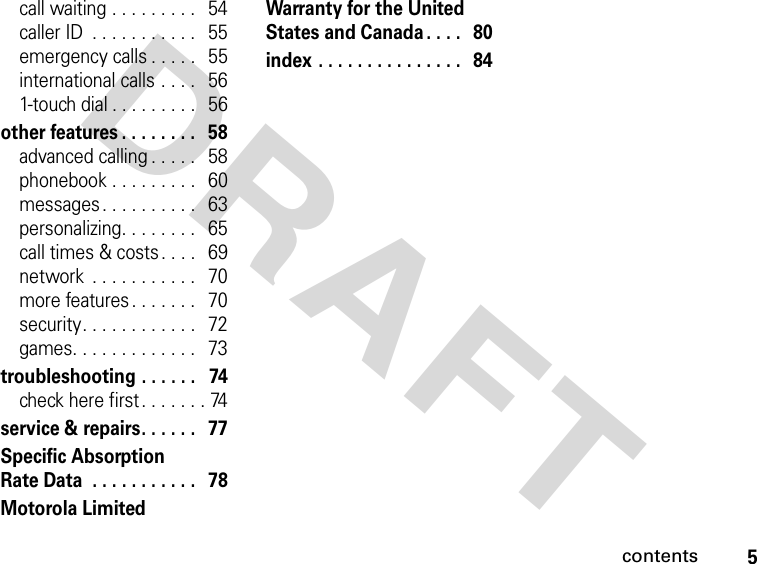 5contentsDRAFT call waiting . . . . . . . . .   54caller ID  . . . . . . . . . . .   55emergency calls . . . . .   55international calls . . . .   561-touch dial . . . . . . . . .   56other features . . . . . . . .   58advanced calling . . . . .   58phonebook . . . . . . . . .   60messages. . . . . . . . . .   63personalizing. . . . . . . .   65call times &amp; costs. . . .   69network  . . . . . . . . . . .   70more features . . . . . . .   70security. . . . . . . . . . . .   72games. . . . . . . . . . . . .   73troubleshooting . . . . . .   74check here first . . . . . . . 74service &amp; repairs. . . . . .   77Specific Absorption Rate Data  . . . . . . . . . . .   78Motorola Limited Warranty for the United States and Canada . . . .   80index . . . . . . . . . . . . . . .   84