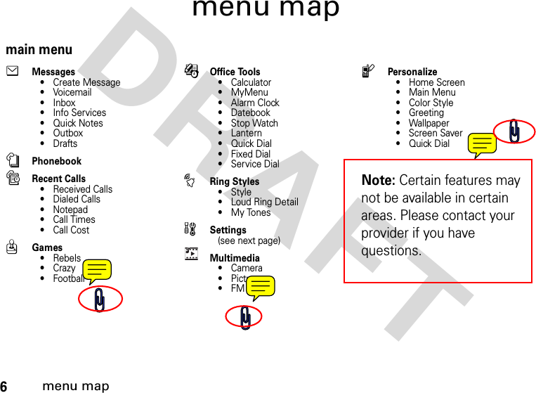 6menu mapDRAFT menu mapmain menueMessages• Create Message•Voicemail•Inbox• Info Services•Quick Notes•Outbox•DraftsnPhonebooksRecent Calls• Received Calls• Dialed Calls• Notepad•Call Times• Call CostQGames• Rebels•Crazy•FootballÉOffice Tools•Calculator• MyMenu•Alarm Clock• Datebook• Stop Watch•Lantern•Quick Dial•Fixed Dial• Service DialtRing Styles•Style• Loud Ring Detail• My ToneswSettings(see next page)Multimedia•Camera•Pictures•FM RadiolPersonalize•Home Screen•Main Menu• Color Style• Greeting• Wallpaper• Screen Saver•Quick DialNote: Certain features may not be available in certain areas. Please contact your provider if you have questions.